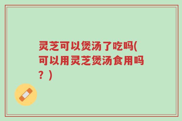 灵芝可以煲汤了吃吗(可以用灵芝煲汤食用吗?)-第1张图片-超越 灵芝可以煲汤了吃吗(可以用灵芝煲汤食用吗?)-第1张图片-超越
