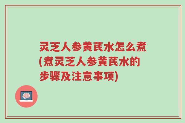 灵芝人参黄芪水怎么煮(煮灵芝人参黄芪水的步骤及注意事项)-第1张图片-超越 灵芝人参黄芪水怎么煮(煮灵芝人参黄芪水的步骤及注意事项)-第1张图片-超越