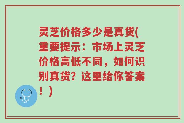 灵芝价格多少是真货(重要提示：市场上灵芝价格高低不同，如何识别真货？这里给你答案！)-第1张图片-超越