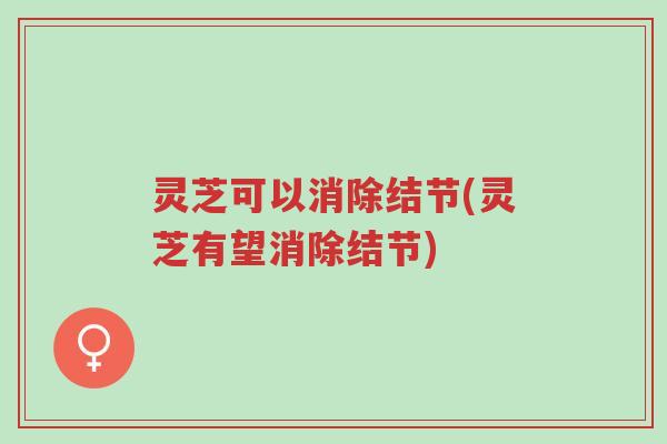 灵芝可以消除结节(灵芝有望消除结节)-第1张图片-超越