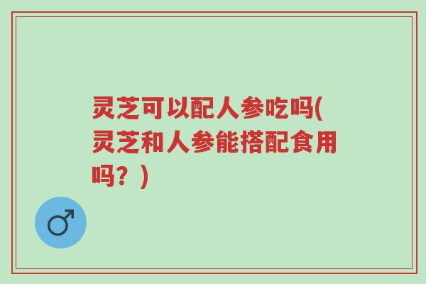 灵芝可以配人参吃吗(灵芝和人参能搭配食用吗？)-第1张图片-超越