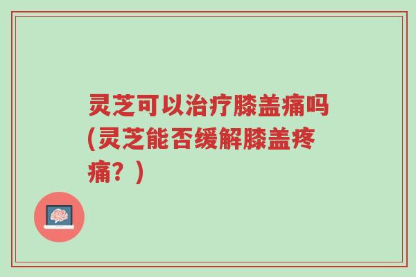 灵芝可以治疗膝盖痛吗(灵芝能否缓解膝盖疼痛？)-第1张图片-超越