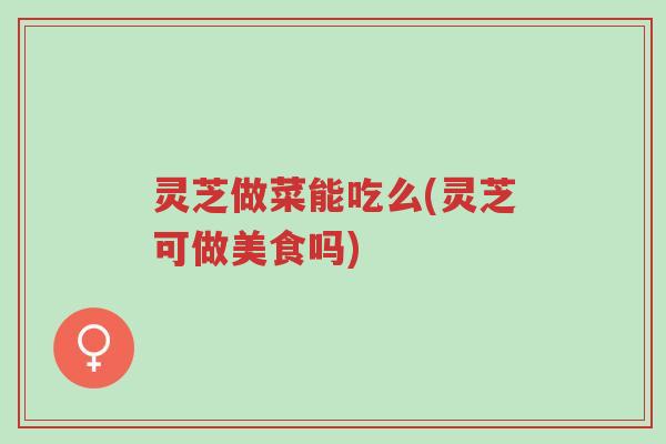 灵芝做菜能吃么(灵芝可做美食吗)-第1张图片-超越 灵芝做菜能吃么(灵芝可做美食吗)-第1张图片-超越