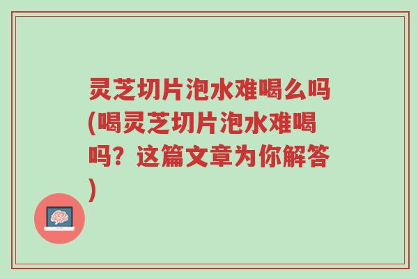 灵芝切片泡水难喝么吗(喝灵芝切片泡水难喝吗?这篇文章为你解答)-第1张图片-超越 灵芝切片泡水难喝么吗(喝灵芝切片泡水难喝吗?这篇文章为你解答)-第1张图片-超越