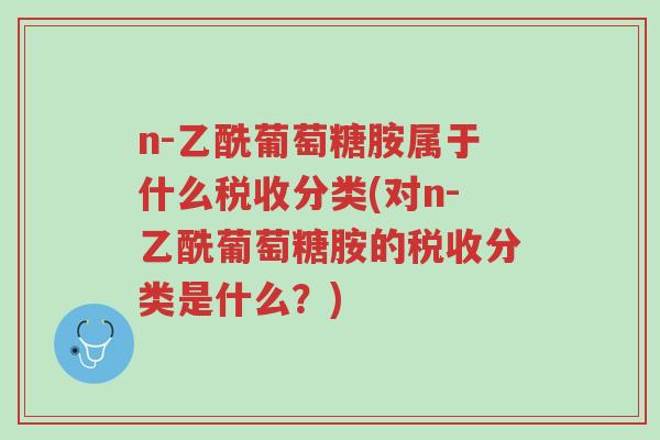 n-乙酰葡萄糖胺属于什么税收分类(对n-乙酰葡萄糖胺的税收分类是什么?)-第1张图片-超越 n-乙酰葡萄糖胺属于什么税收分类(对n-乙酰葡萄糖胺的税收分类是什么?)-第1张图片-超越