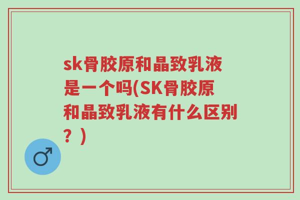 sk骨胶原和晶致乳液是一个吗(SK骨胶原和晶致乳液有什么区别?)-第1张图片-超越 sk骨胶原和晶致乳液是一个吗(SK骨胶原和晶致乳液有什么区别?)-第1张图片-超越
