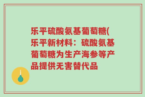 乐平硫酸氨基葡萄糖(乐平新材料：硫酸氨基葡萄糖为生产海参等产品提供无害替代品-第1张图片-超越