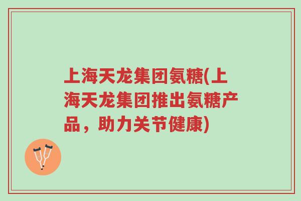 上海天龙集团氨糖(上海天龙集团推出氨糖产品,助力关节健康)-第1张图片-超越 上海天龙集团氨糖(上海天龙集团推出氨糖产品,助力关节健康)-第1张图片-超越