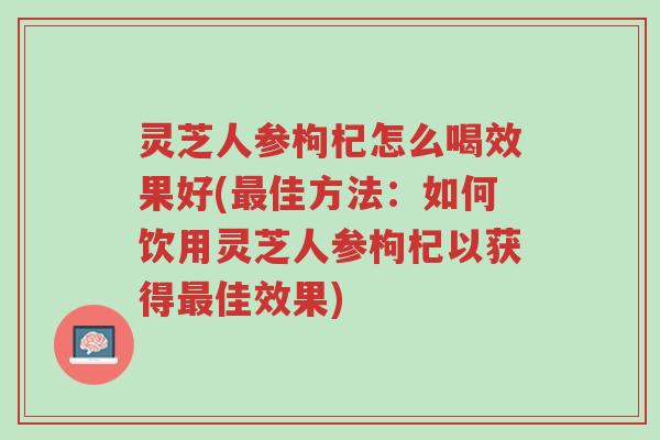 灵芝人参枸杞怎么喝效果好(最佳方法:如何饮用灵芝人参枸杞以获得最佳效果)-第1张图片-超越 灵芝人参枸杞怎么喝效果好(最佳方法:如何饮用灵芝人参枸杞以获得最佳效果)-第1张图片-超越
