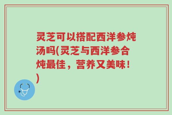 灵芝可以搭配西洋参炖汤吗(灵芝与西洋参合炖最佳，营养又美味！)-第1张图片-超越