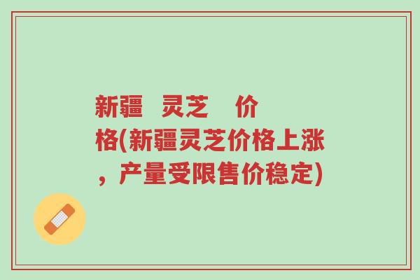 新疆 灵芝 价格(新疆灵芝价格上涨,产量受限售价稳定)-第1张图片-超越 新疆 灵芝 价格(新疆灵芝价格上涨,产量受限售价稳定)-第1张图片-超越