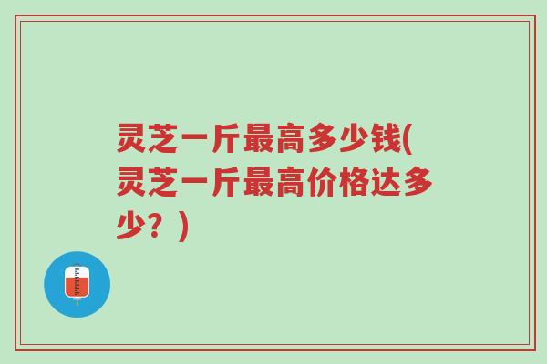 灵芝一斤最高多少钱(灵芝一斤最高价格达多少？)-第1张图片-超越