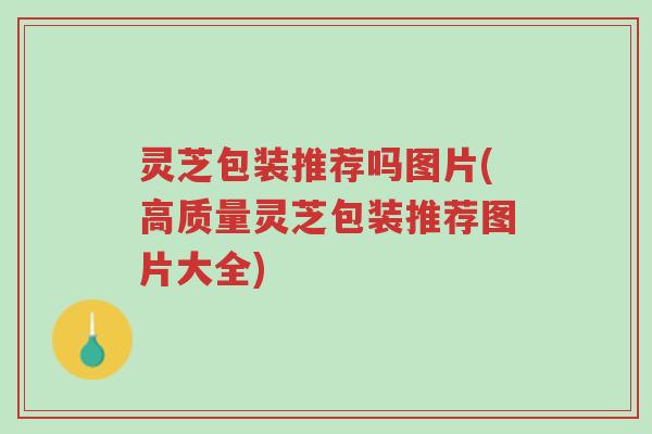 灵芝包装推荐吗图片(高质量灵芝包装推荐图片大全)-第1张图片-超越 灵芝包装推荐吗图片(高质量灵芝包装推荐图片大全)-第1张图片-超越