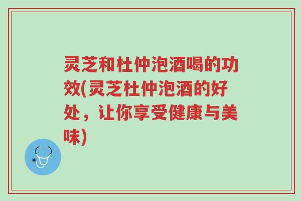 灵芝和杜仲泡酒喝的功效(灵芝杜仲泡酒的好处,让你享受健康与美味)-第1张图片-超越 灵芝和杜仲泡酒喝的功效(灵芝杜仲泡酒的好处,让你享受健康与美味)-第1张图片-超越