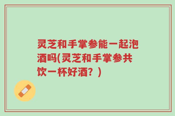 灵芝和手掌参能一起泡酒吗(灵芝和手掌参共饮一杯好酒?)-第1张图片-超越 灵芝和手掌参能一起泡酒吗(灵芝和手掌参共饮一杯好酒?)-第1张图片-超越