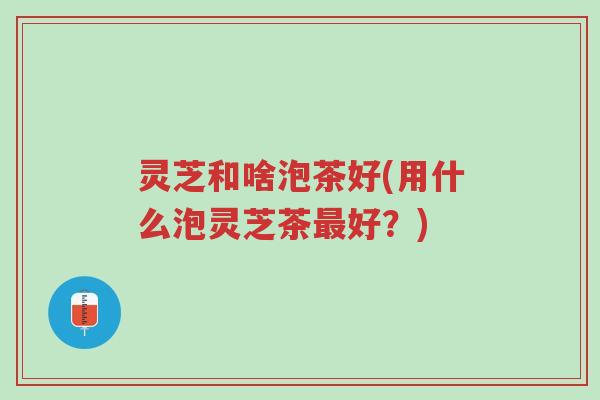灵芝和啥泡茶好(用什么泡灵芝茶最好?)-第1张图片-超越 灵芝和啥泡茶好(用什么泡灵芝茶最好?)-第1张图片-超越