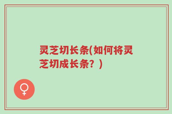 灵芝切长条(如何将灵芝切成长条？)-第1张图片-超越