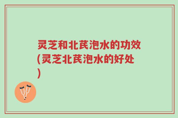 灵芝和北芪泡水的功效(灵芝北芪泡水的好处)-第1张图片-超越