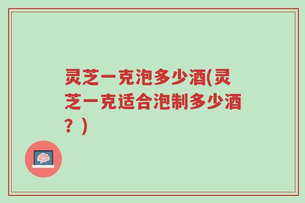 灵芝一克泡多少酒(灵芝一克适合泡制多少酒?)-第1张图片-超越 灵芝一克泡多少酒(灵芝一克适合泡制多少酒?)-第1张图片-超越