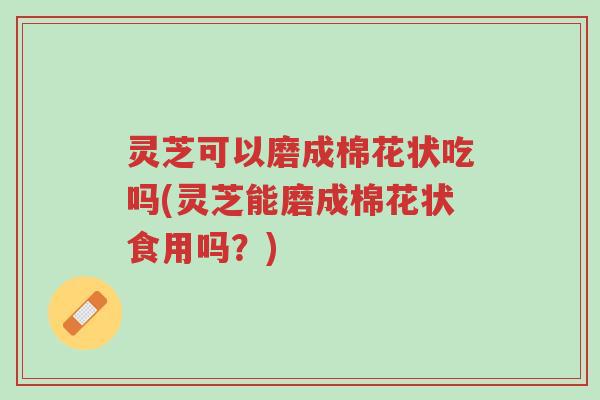 灵芝可以磨成棉花状吃吗(灵芝能磨成棉花状食用吗?)-第1张图片-超越 灵芝可以磨成棉花状吃吗(灵芝能磨成棉花状食用吗?)-第1张图片-超越