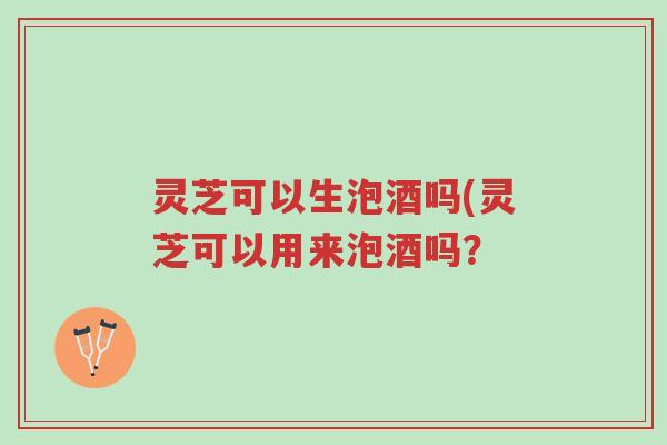 灵芝可以生泡酒吗(灵芝可以用来泡酒吗?-第1张图片-超越 灵芝可以生泡酒吗(灵芝可以用来泡酒吗?-第1张图片-超越
