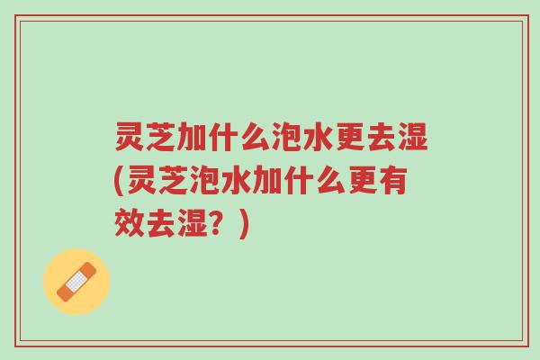 灵芝加什么泡水更去湿(灵芝泡水加什么更有效去湿？)-第1张图片-超越