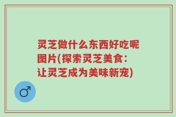 灵芝做什么东西好吃呢图片(探索灵芝美食：让灵芝成为美味新宠)-第1张图片-超越