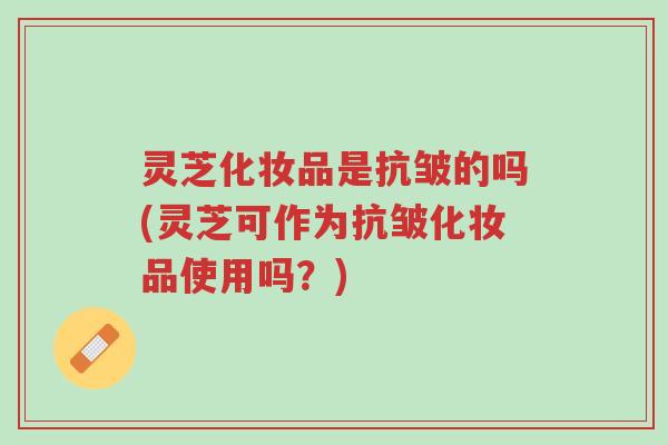 灵芝化妆品是抗皱的吗(灵芝可作为抗皱化妆品使用吗?)-第1张图片-超越 灵芝化妆品是抗皱的吗(灵芝可作为抗皱化妆品使用吗?)-第1张图片-超越