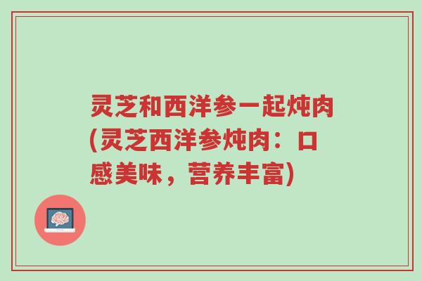 灵芝和西洋参一起炖肉(灵芝西洋参炖肉:口感美味,营养丰富)-第1张图片-超越 灵芝和西洋参一起炖肉(灵芝西洋参炖肉:口感美味,营养丰富)-第1张图片-超越