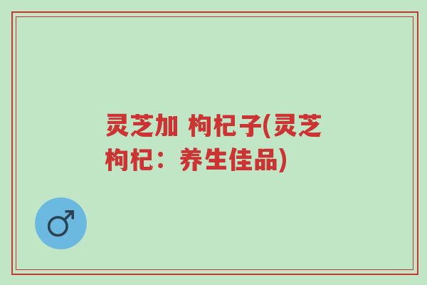 灵芝加 枸杞子(灵芝枸杞:养生佳品)-第1张图片-超越 灵芝加 枸杞子(灵芝枸杞:养生佳品)-第1张图片-超越