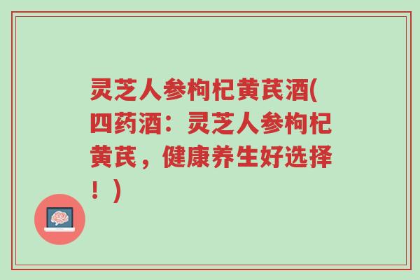 灵芝人参枸杞黄芪酒(四药酒:灵芝人参枸杞黄芪,健康养生好选择!)-第1张图片-超越 灵芝人参枸杞黄芪酒(四药酒:灵芝人参枸杞黄芪,健康养生好选择!)-第1张图片-超越