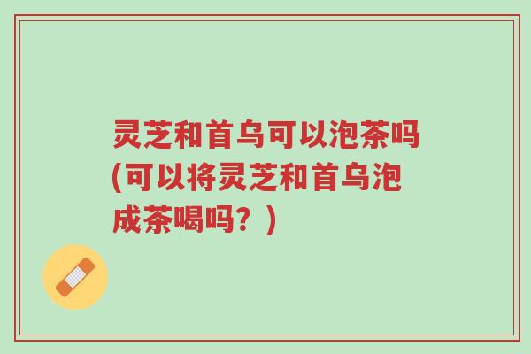 灵芝和首乌可以泡茶吗(可以将灵芝和首乌泡成茶喝吗?)-第1张图片-超越 灵芝和首乌可以泡茶吗(可以将灵芝和首乌泡成茶喝吗?)-第1张图片-超越