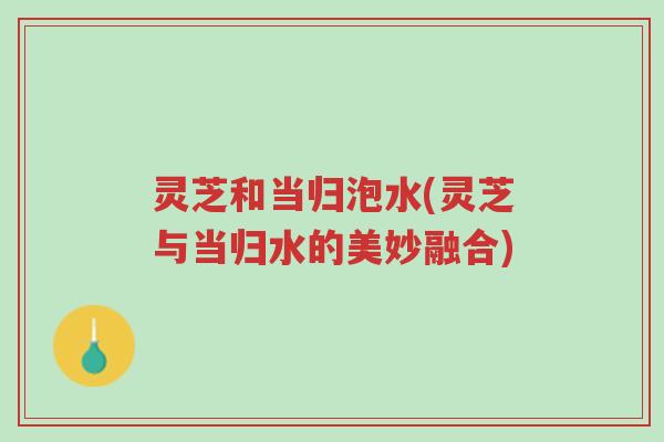 灵芝和当归泡水(灵芝与当归水的美妙融合)-第1张图片-超越 灵芝和当归泡水(灵芝与当归水的美妙融合)-第1张图片-超越