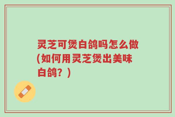 灵芝可煲白鸽吗怎么做(如何用灵芝煲出美味白鸽?)-第1张图片-超越 灵芝可煲白鸽吗怎么做(如何用灵芝煲出美味白鸽?)-第1张图片-超越