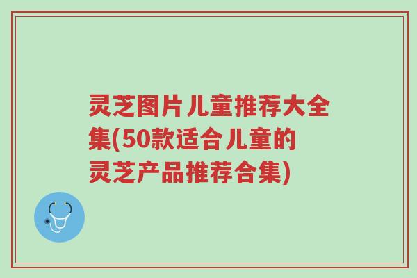 灵芝图片儿童推荐大全集(50款适合儿童的灵芝产品推荐合集)-第1张图片-超越 灵芝图片儿童推荐大全集(50款适合儿童的灵芝产品推荐合集)-第1张图片-超越