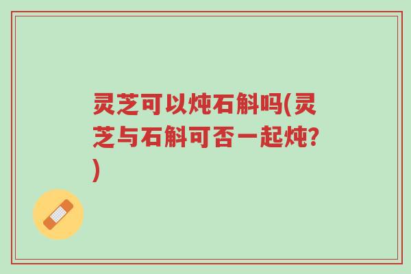 灵芝可以炖石斛吗(灵芝与石斛可否一起炖?)-第1张图片-超越 灵芝可以炖石斛吗(灵芝与石斛可否一起炖?)-第1张图片-超越