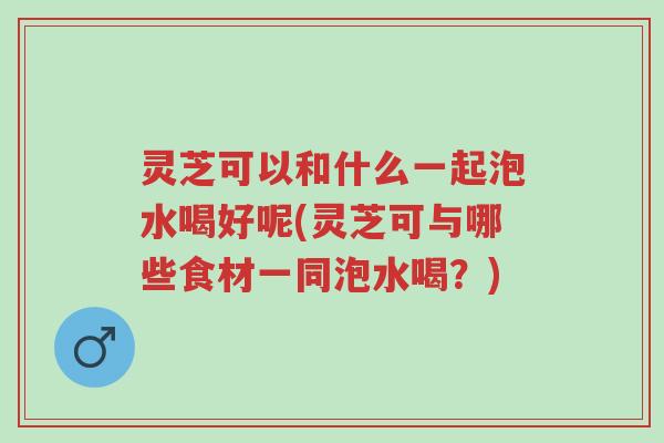 灵芝可以和什么一起泡水喝好呢(灵芝可与哪些食材一同泡水喝？)-第1张图片-超越