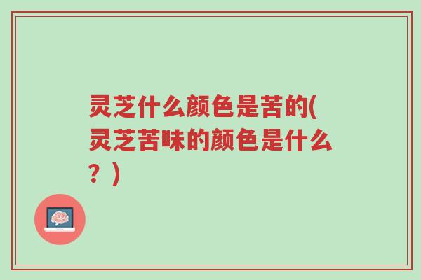 灵芝什么颜色是苦的(灵芝苦味的颜色是什么？)-第1张图片-超越