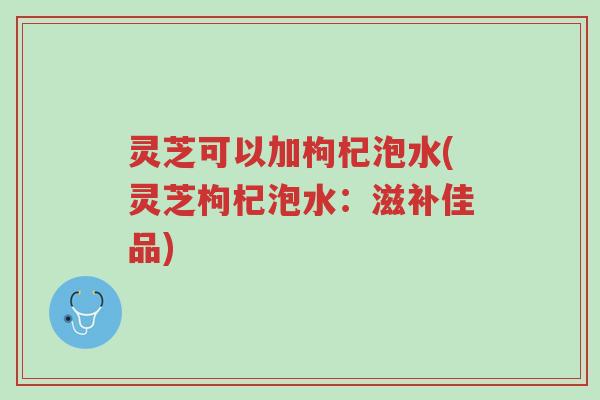 灵芝可以加枸杞泡水(灵芝枸杞泡水:滋补佳品)-第1张图片-超越 灵芝可以加枸杞泡水(灵芝枸杞泡水:滋补佳品)-第1张图片-超越