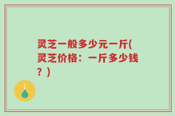 灵芝一般多少元一斤(灵芝价格：一斤多少钱？)-第1张图片-超越