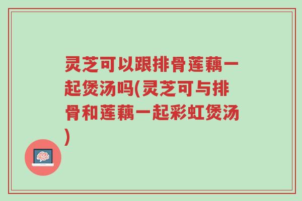 灵芝可以跟排骨莲藕一起煲汤吗(灵芝可与排骨和莲藕一起彩虹煲汤)-第1张图片-超越 灵芝可以跟排骨莲藕一起煲汤吗(灵芝可与排骨和莲藕一起彩虹煲汤)-第1张图片-超越