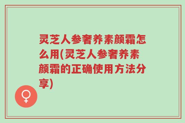 灵芝人参奢养素颜霜怎么用(灵芝人参奢养素颜霜的正确使用方法分享)-第1张图片-超越
