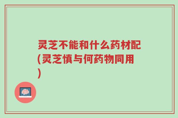 灵芝不能和什么药材配(灵芝慎与何药物同用)-第1张图片-超越 灵芝不能和什么药材配(灵芝慎与何药物同用)-第1张图片-超越