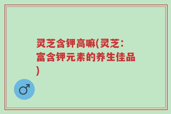 灵芝含钾高嘛(灵芝:富含钾元素的养生佳品)-第1张图片-超越 灵芝含钾高嘛(灵芝:富含钾元素的养生佳品)-第1张图片-超越