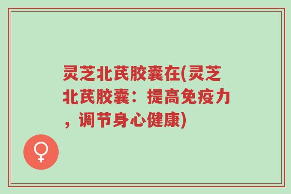灵芝北芪胶囊在(灵芝北芪胶囊:提高免疫力,调节身心健康)-第1张图片-超越 灵芝北芪胶囊在(灵芝北芪胶囊:提高免疫力,调节身心健康)-第1张图片-超越