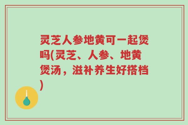 灵芝人参地黄可一起煲吗(灵芝、人参、地黄煲汤，滋补养生好搭档)-第1张图片-超越