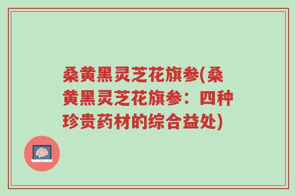 桑黄黑灵芝花旗参(桑黄黑灵芝花旗参:四种珍贵药材的综合益处)-第1张图片-超越 桑黄黑灵芝花旗参(桑黄黑灵芝花旗参:四种珍贵药材的综合益处)-第1张图片-超越