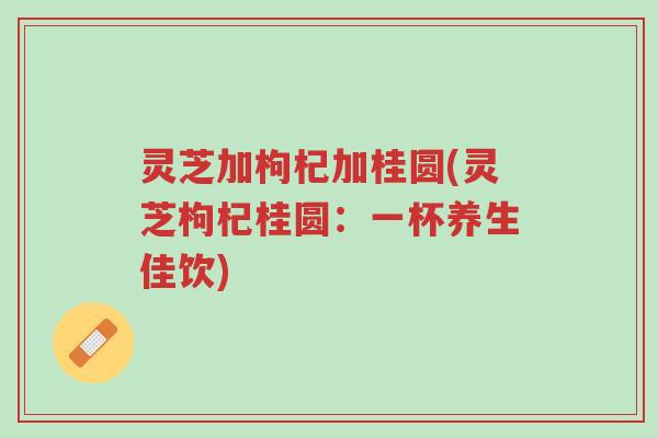 灵芝加枸杞加桂圆(灵芝枸杞桂圆:一杯养生佳饮)-第1张图片-超越 灵芝加枸杞加桂圆(灵芝枸杞桂圆:一杯养生佳饮)-第1张图片-超越