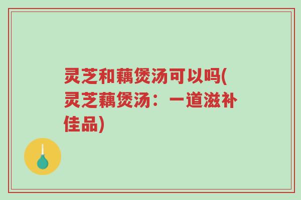 灵芝和藕煲汤可以吗(灵芝藕煲汤:一道滋补佳品)-第1张图片-超越 灵芝和藕煲汤可以吗(灵芝藕煲汤:一道滋补佳品)-第1张图片-超越