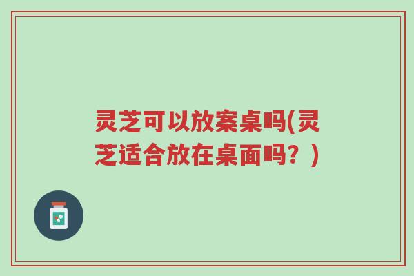灵芝可以放案桌吗(灵芝适合放在桌面吗?)-第1张图片-超越 灵芝可以放案桌吗(灵芝适合放在桌面吗?)-第1张图片-超越
